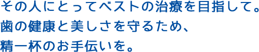 その人にとってベストの治療を目指して。歯の健康と美しさを守るため、精一杯のお手伝いを。